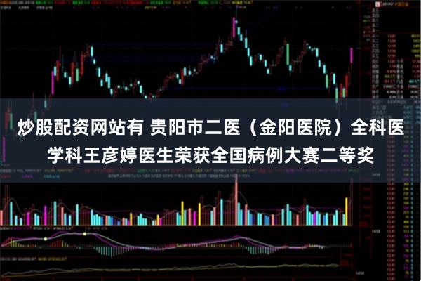 炒股配资网站有 贵阳市二医（金阳医院）全科医学科王彦婷医生荣获全国病例大赛二等奖