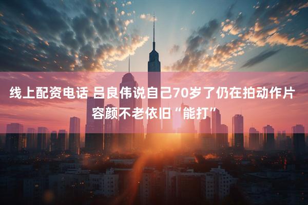 线上配资电话 吕良伟说自己70岁了仍在拍动作片 容颜不老依旧“能打”