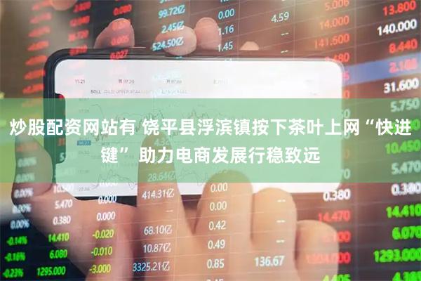 炒股配资网站有 饶平县浮滨镇按下茶叶上网“快进键” 助力电商发展行稳致远