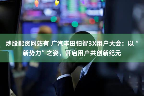 炒股配资网站有 广汽丰田铂智3X用户大会：以“新势力”之姿，开启用户共创新纪元