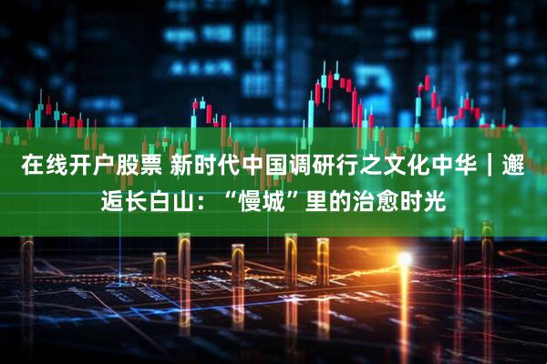在线开户股票 新时代中国调研行之文化中华｜邂逅长白山：“慢城”里的治愈时光
