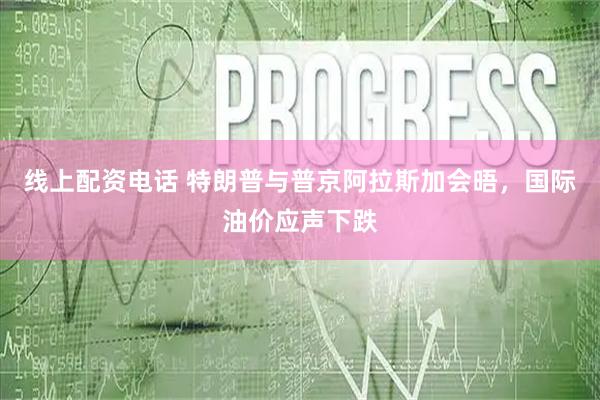 线上配资电话 特朗普与普京阿拉斯加会晤，国际油价应声下跌