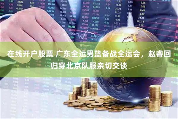 在线开户股票 广东全运男篮备战全运会，赵睿回归穿北京队服亲切交谈