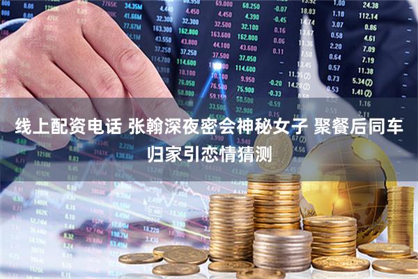 线上配资电话 张翰深夜密会神秘女子 聚餐后同车归家引恋情猜测