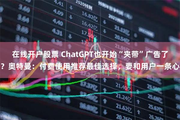 在线开户股票 ChatGPT也开始“夹带”广告了？奥特曼：付费使用推荐最佳选择，要和用户一条心