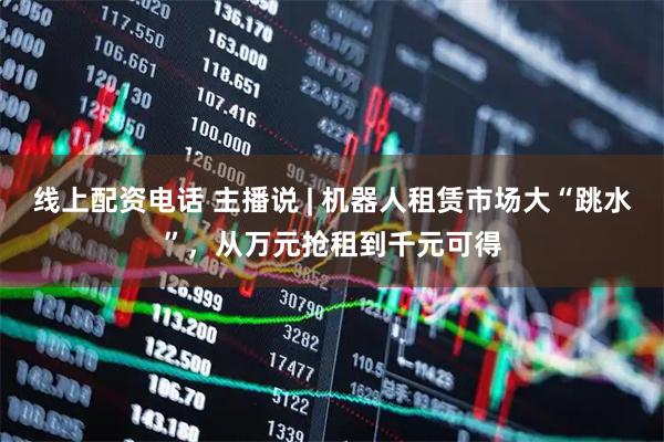 线上配资电话 主播说 | 机器人租赁市场大“跳水”，从万元抢租到千元可得