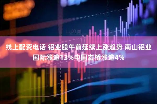 线上配资电话 铝业股午前延续上涨趋势 南山铝业国际涨逾13%中国宏桥涨逾4%