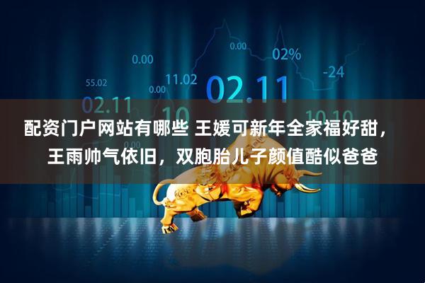 配资门户网站有哪些 王媛可新年全家福好甜， 王雨帅气依旧，双胞胎儿子颜值酷似爸爸