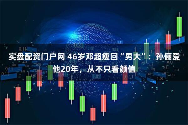 实盘配资门户网 46岁邓超瘦回“男大”：孙俪爱他20年，从不只看颜值