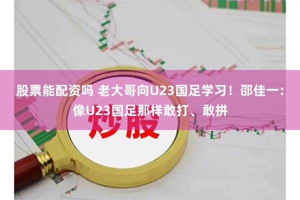 股票能配资吗 老大哥向U23国足学习！邵佳一：像U23国足那样敢打、敢拼
