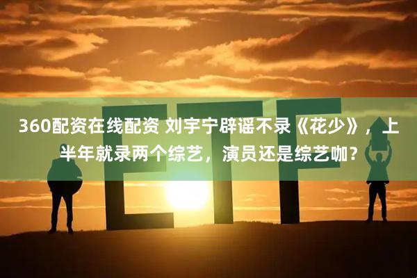 360配资在线配资 刘宇宁辟谣不录《花少》，上半年就录两个综艺，演员还是综艺咖？