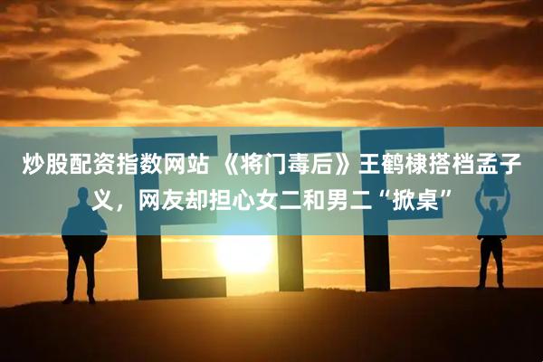 炒股配资指数网站 《将门毒后》王鹤棣搭档孟子义，网友却担心女二和男二“掀桌”