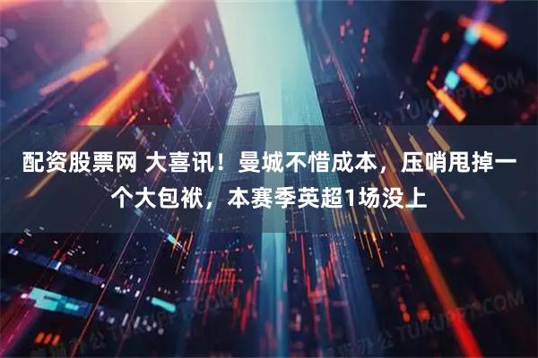 配资股票网 大喜讯！曼城不惜成本，压哨甩掉一个大包袱，本赛季英超1场没上