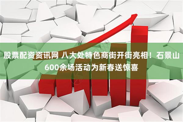 股票配资资讯网 八大处特色商街开街亮相！石景山600余场活动为新春送惊喜
