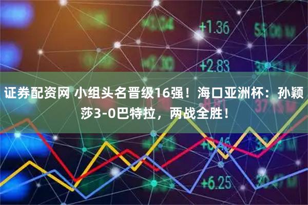 证券配资网 小组头名晋级16强！海口亚洲杯：孙颖莎3-0巴特拉，两战全胜！