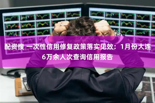配资搜 一次性信用修复政策落实见效：1月份大连6万余人次查询信用报告
