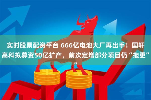 实时股票配资平台 666亿电池大厂再出手！国轩高科拟募资50亿扩产，前次定增部分项目仍“拖更”