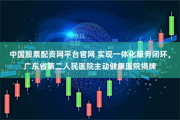 中国股票配资网平台官网 实现一体化服务闭环，广东省第二人民医院主动健康医院揭牌