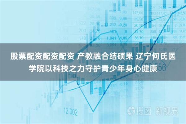 股票配资配资配资 产教融合结硕果 辽宁何氏医学院以科技之力守护青少年身心健康