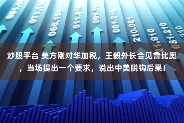 炒股平台 美方刚对华加税，王毅外长会见鲁比奥，当场提出一个要求，说出中美脱钩后果！