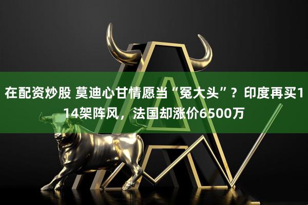 在配资炒股 莫迪心甘情愿当“冤大头”？印度再买114架阵风，法国却涨价6500万