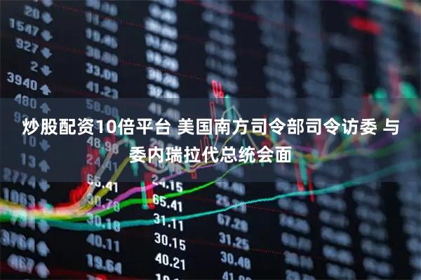 炒股配资10倍平台 美国南方司令部司令访委 与委内瑞拉代总统会面