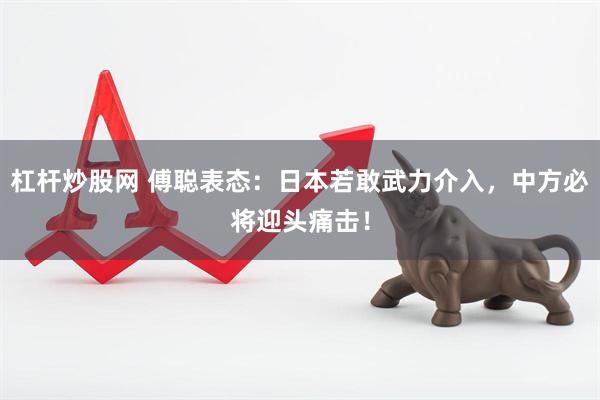杠杆炒股网 傅聪表态：日本若敢武力介入，中方必将迎头痛击！