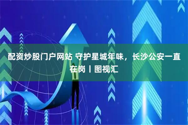 配资炒股门户网站 守护星城年味，长沙公安一直在岗丨图视汇