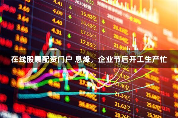 在线股票配资门户 息烽，企业节后开工生产忙
