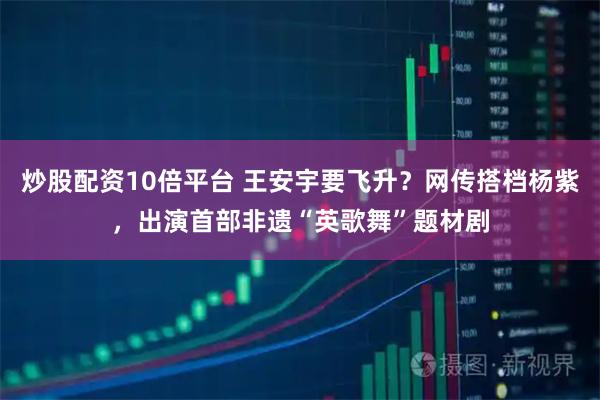 炒股配资10倍平台 王安宇要飞升？网传搭档杨紫，出演首部非遗“英歌舞”题材剧