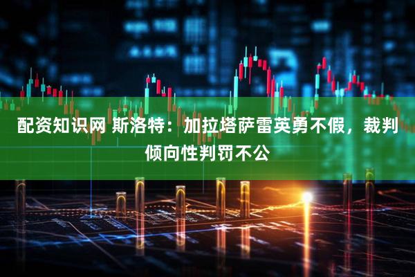 配资知识网 斯洛特：加拉塔萨雷英勇不假，裁判倾向性判罚不公