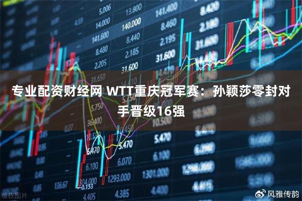 专业配资财经网 WTT重庆冠军赛：孙颖莎零封对手晋级16强