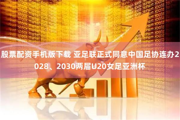 股票配资手机版下载 亚足联正式同意中国足协连办2028、2030两届U20女足亚洲杯