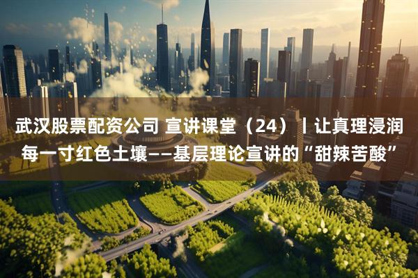 武汉股票配资公司 宣讲课堂（24）丨让真理浸润每一寸红色土壤——基层理论宣讲的“甜辣苦酸”
