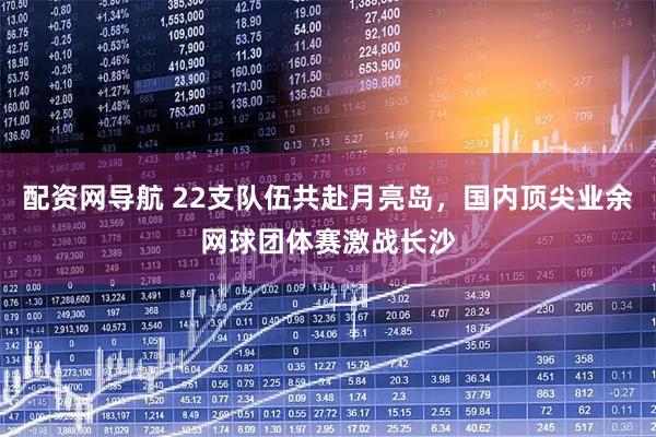 配资网导航 22支队伍共赴月亮岛，国内顶尖业余网球团体赛激战长沙