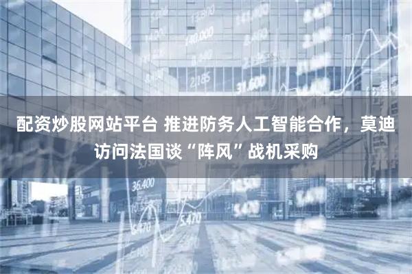 配资炒股网站平台 推进防务人工智能合作，莫迪访问法国谈“阵风”战机采购