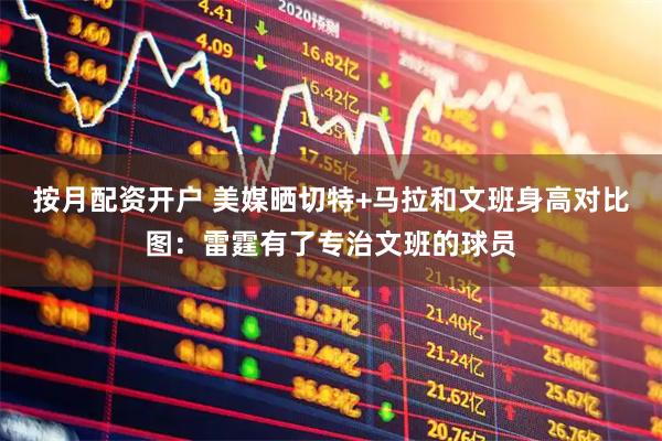 按月配资开户 美媒晒切特+马拉和文班身高对比图：雷霆有了专治文班的球员