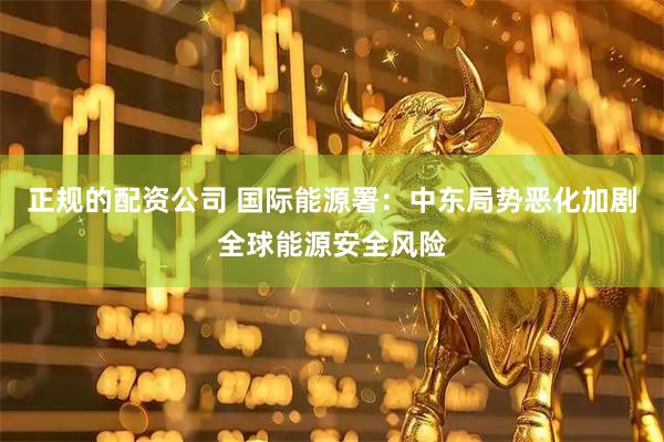 正规的配资公司 国际能源署：中东局势恶化加剧全球能源安全风险