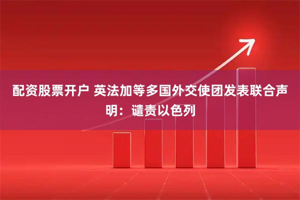 配资股票开户 英法加等多国外交使团发表联合声明：谴责以色列