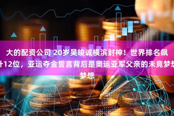大的配资公司 20岁吴晙诚横滨封神！世界排名飙升12位，亚运夺金誓言背后是奥运亚军父亲的未竟梦想