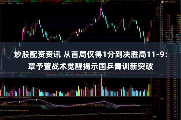 炒股配资资讯 从首局仅得1分到决胜局11-9：覃予萱战术觉醒揭示国乒青训新突破