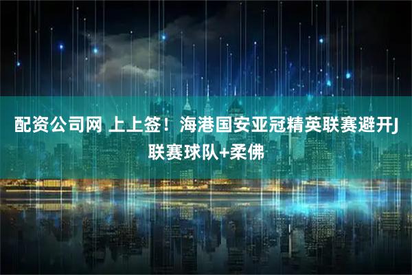 配资公司网 上上签！海港国安亚冠精英联赛避开J联赛球队+柔佛